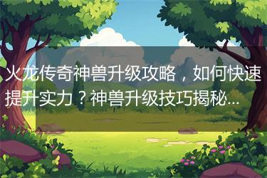 火龙传奇神兽升级攻略，如何快速提升实力？神兽升级技巧揭秘！
