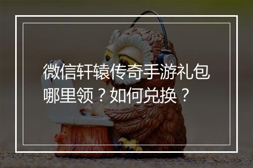 微信轩辕传奇手游礼包哪里领？如何兑换？