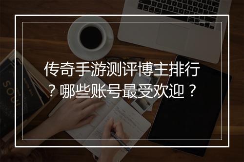 传奇手游测评博主排行？哪些账号最受欢迎？
