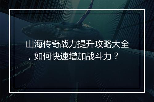 山海传奇战力提升攻略大全，如何快速增加战斗力？