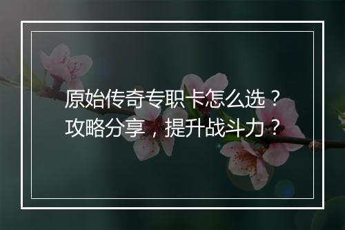 原始传奇专职卡怎么选？攻略分享，提升战斗力？