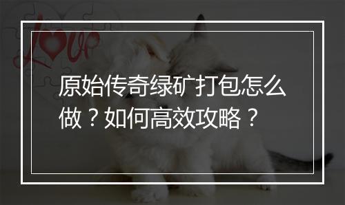 原始传奇绿矿打包怎么做？如何高效攻略？