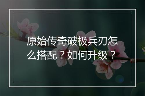 原始传奇破极兵刃怎么搭配？如何升级？