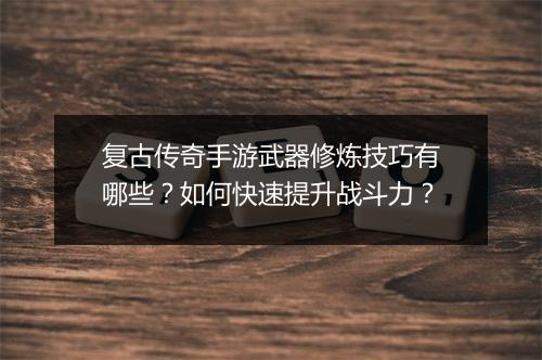 复古传奇手游武器修炼技巧有哪些？如何快速提升战斗力？
