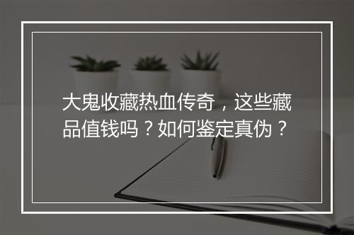 大鬼收藏热血传奇，这些藏品值钱吗？如何鉴定真伪？