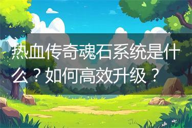 热血传奇魂石系统是什么？如何高效升级？