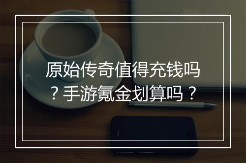 原始传奇值得充钱吗？手游氪金划算吗？