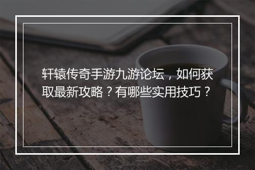 轩辕传奇手游九游论坛，如何获取最新攻略？有哪些实用技巧？