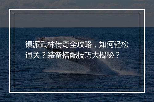 镇派武林传奇全攻略，如何轻松通关？装备搭配技巧大揭秘？