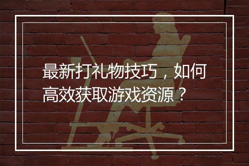 最新打礼物技巧，如何高效获取游戏资源？