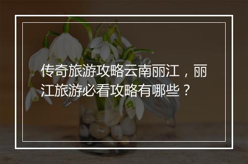 传奇旅游攻略云南丽江，丽江旅游必看攻略有哪些？