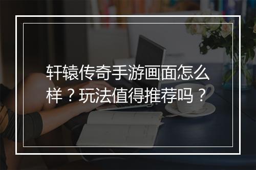 轩辕传奇手游画面怎么样？玩法值得推荐吗？