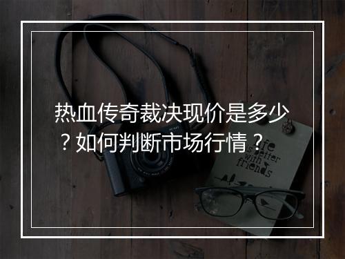热血传奇裁决现价是多少？如何判断市场行情？