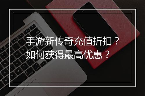 手游新传奇充值折扣？如何获得最高优惠？