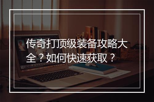传奇打顶级装备攻略大全？如何快速获取？