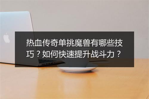 热血传奇单挑魔兽有哪些技巧？如何快速提升战斗力？