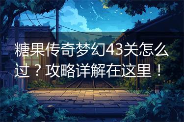 糖果传奇梦幻43关怎么过？攻略详解在这里！