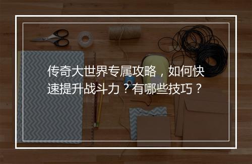 传奇大世界专属攻略，如何快速提升战斗力？有哪些技巧？