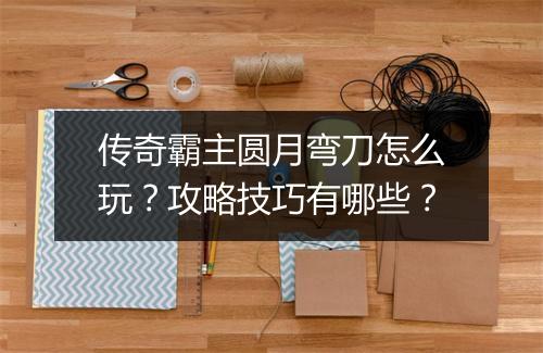 传奇霸主圆月弯刀怎么玩？攻略技巧有哪些？