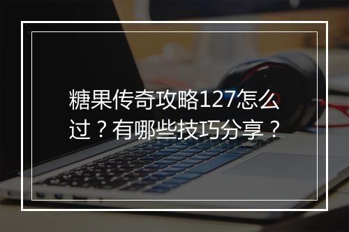 糖果传奇攻略127怎么过？有哪些技巧分享？