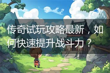传奇试玩攻略最新，如何快速提升战斗力？