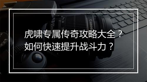 虎啸专属传奇攻略大全？如何快速提升战斗力？