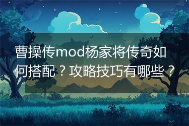 曹操传mod杨家将传奇如何搭配？攻略技巧有哪些？