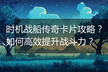 时机战船传奇卡片攻略？如何高效提升战斗力？