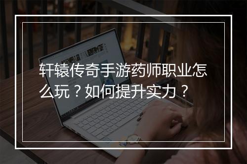 轩辕传奇手游药师职业怎么玩？如何提升实力？