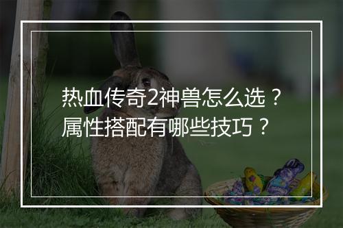 热血传奇2神兽怎么选？属性搭配有哪些技巧？