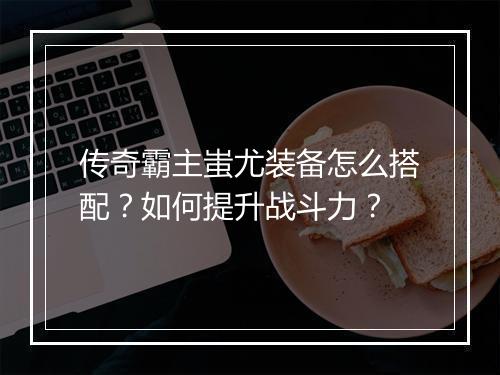 传奇霸主蚩尤装备怎么搭配？如何提升战斗力？