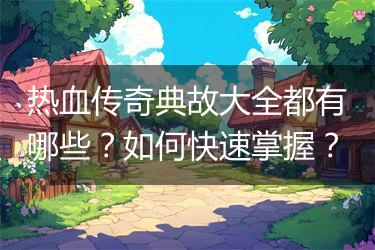 热血传奇典故大全都有哪些？如何快速掌握？