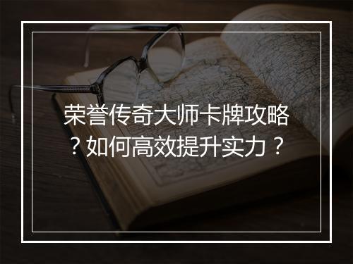 荣誉传奇大师卡牌攻略？如何高效提升实力？