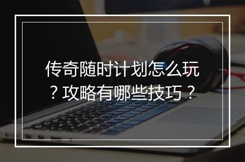 传奇随时计划怎么玩？攻略有哪些技巧？