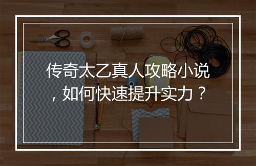 传奇太乙真人攻略小说，如何快速提升实力？