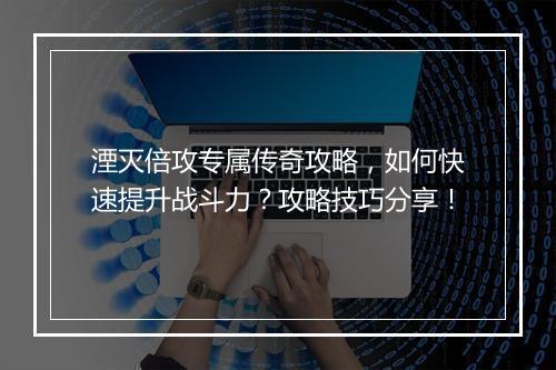 湮灭倍攻专属传奇攻略，如何快速提升战斗力？攻略技巧分享！