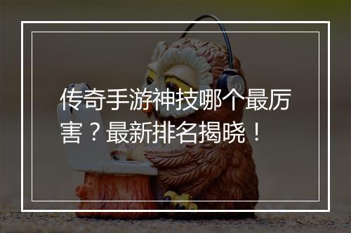 传奇手游神技哪个最厉害？最新排名揭晓！