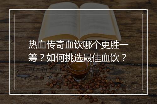 热血传奇血饮哪个更胜一筹？如何挑选最佳血饮？