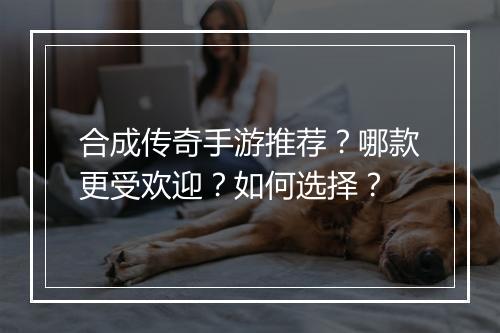 合成传奇手游推荐？哪款更受欢迎？如何选择？