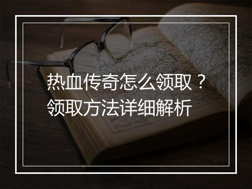 热血传奇怎么领取？领取方法详细解析