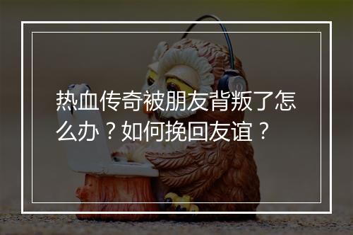热血传奇被朋友背叛了怎么办？如何挽回友谊？