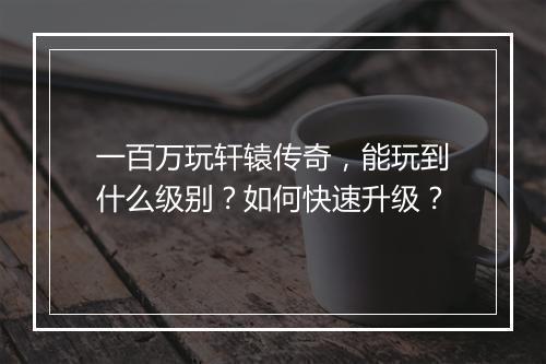 一百万玩轩辕传奇，能玩到什么级别？如何快速升级？