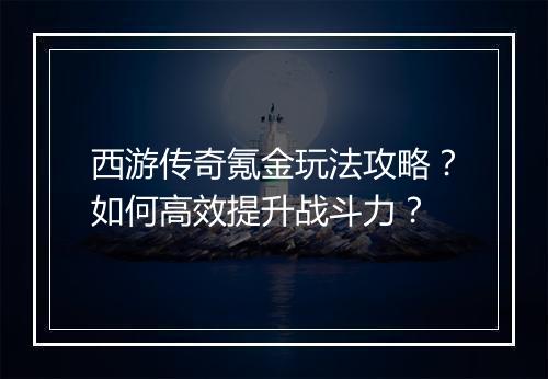西游传奇氪金玩法攻略？如何高效提升战斗力？
