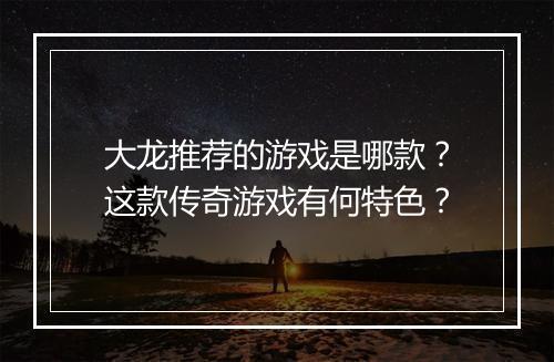 大龙推荐的游戏是哪款？这款传奇游戏有何特色？