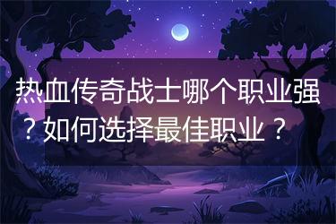 热血传奇战士哪个职业强？如何选择最佳职业？