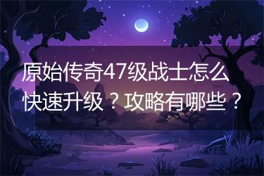 原始传奇47级战士怎么快速升级？攻略有哪些？