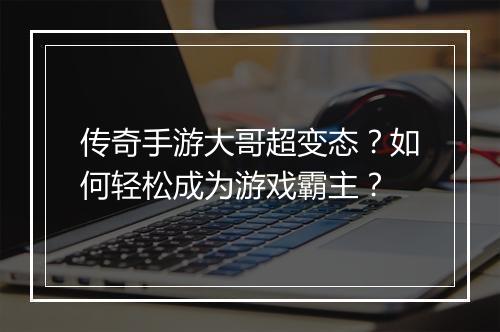 传奇手游大哥超变态？如何轻松成为游戏霸主？