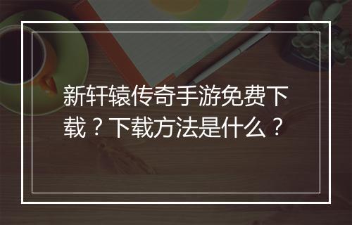 新轩辕传奇手游免费下载？下载方法是什么？