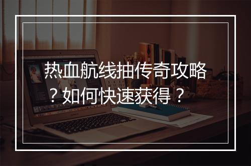 热血航线抽传奇攻略？如何快速获得？