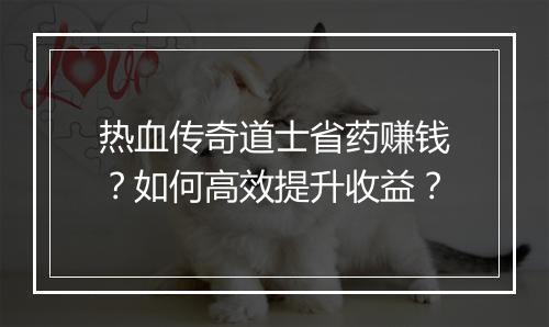 热血传奇道士省药赚钱？如何高效提升收益？